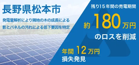 長野県松本市。発電量解析により隣地の木の成長による影とパネルの汚れによる低下要因を特定。残り15年間の売電期間。約180万円のロスを削減。年間12万円損失発見。