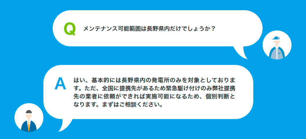 Qメンテナンス可能範囲は長野県内だけでしょうか?Aはい、基本的には長野県内の発電所のみを対象としております。ただ、全国に提携先があるため緊急駆け付けのみ弊社提携先の業者に依頼ができれば実施可能になるため、個別判断となります。まずはご相談ください。