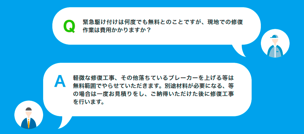 Q緊急駆け付けは何度でも無料とのことですが、現地での修復作業は費用かかりますか?A軽微な修復工事、その他落ちているブレーカーを上げる等は無料範囲でやらせていただきます。別途材料が必要になる、等の場合は一度お見積りをし、ご納得いただけた後に修復工事を行います。