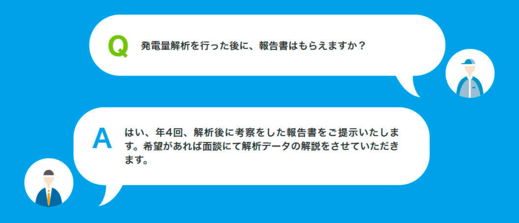 Q発電量解析を行った後に、報告書はもらえますか?Aはい、年4回、解析後に考察をした報告書をご提示いたします。希望があれば面談にて解析データの解説をさせていただきます。
