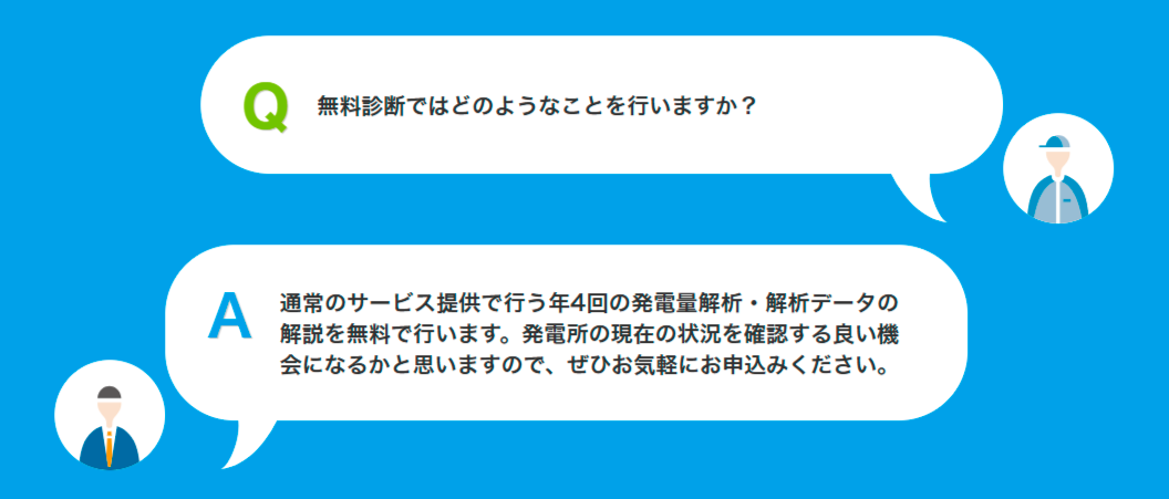Q無料診断ではどのようなことを行いますか?A通常のサービス提供で行う年4回の発電量解析・解析データの解説を無料で行います。発電所の現在の状況を確認する良い機会になるかと思いますので、ぜひお気軽にお申込みください。